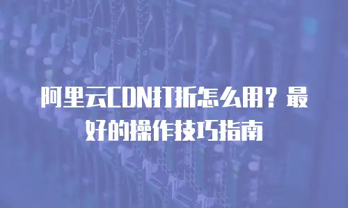 阿里云CDN打折怎么用？最好的操作技巧指南