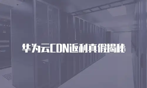 华为云CDN返利真假揭秘