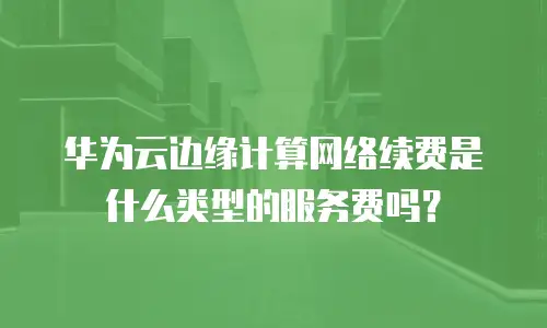 华为云边缘计算网络续费是什么类型的服务费吗？