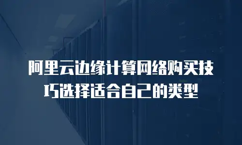 阿里云边缘计算网络购买技巧选择适合自己的类型