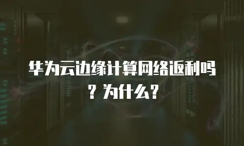 华为云边缘计算网络返利吗？为什么？
