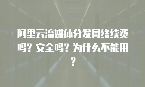 阿里云流媒体分发网络续费吗？安全吗？为什么不能用？