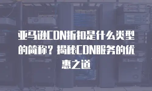 亚马逊CDN折扣是什么类型的简称？揭秘CDN服务的优惠之道