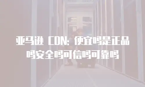 亚马逊 CDN: 便宜吗是正品吗安全吗可信吗可靠吗