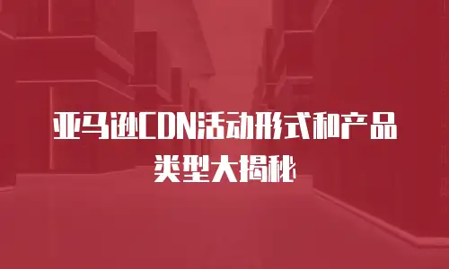 亚马逊CDN活动形式和产品类型大揭秘