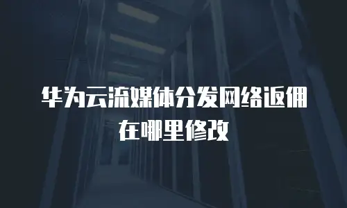 华为云流媒体分发网络返佣在哪里修改