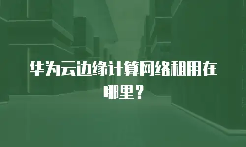 华为云边缘计算网络租用在哪里？