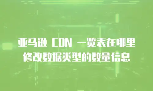 亚马逊 CDN 一览表在哪里修改数据类型的数量信息