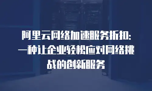 阿里云网络加速服务折扣：一种让企业轻松应对网络挑战的创新服务