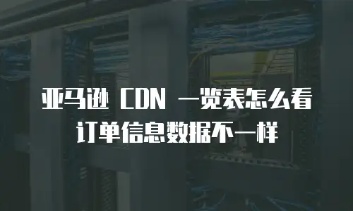 亚马逊 CDN 一览表怎么看订单信息数据不一样