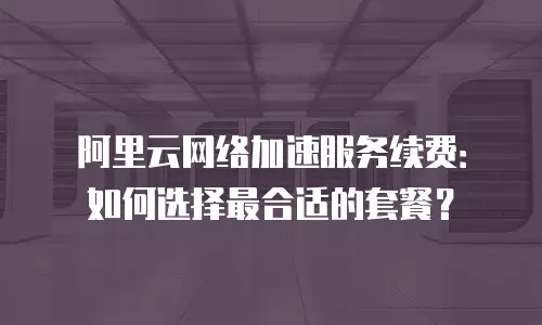 阿里云网络加速服务续费：如何选择最合适的套餐？
