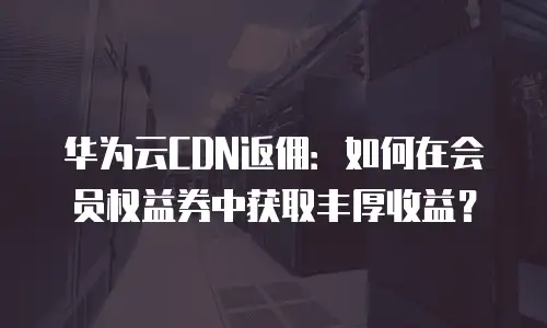 华为云CDN返佣：如何在会员权益券中获取丰厚收益？