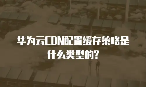 华为云CDN配置缓存策略是什么类型的?