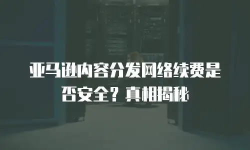 亚马逊内容分发网络续费是否安全？真相揭秘