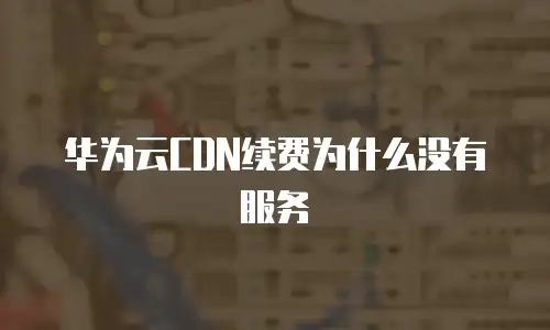 华为云CDN续费为什么没有服务