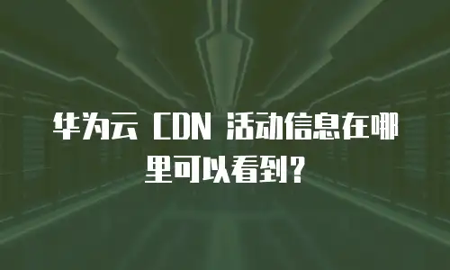 华为云 CDN 活动信息在哪里可以看到？