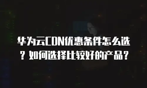 华为云CDN优惠条件怎么选？如何选择比较好的产品？