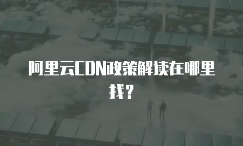 阿里云CDN政策解读在哪里找？