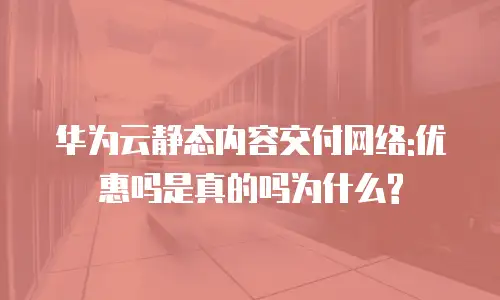 华为云静态内容交付网络:优惠吗是真的吗为什么?