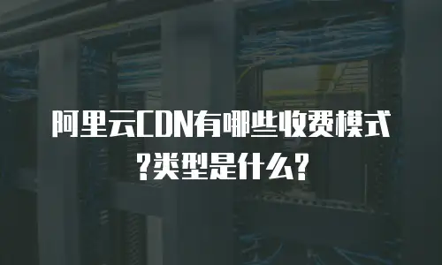 阿里云CDN有哪些收费模式?类型是什么?