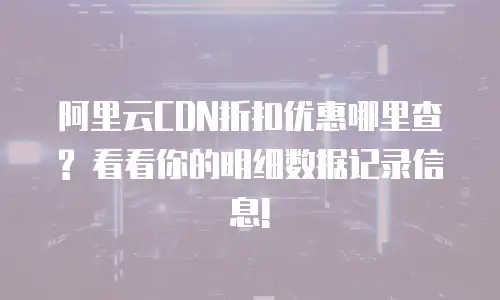 阿里云CDN折扣优惠哪里查? 看看你的明细数据记录信息!
