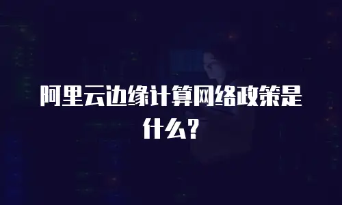 阿里云边缘计算网络政策是什么？