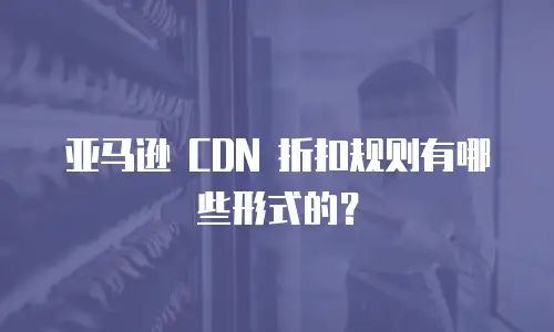 亚马逊 CDN 折扣规则有哪些形式的？
