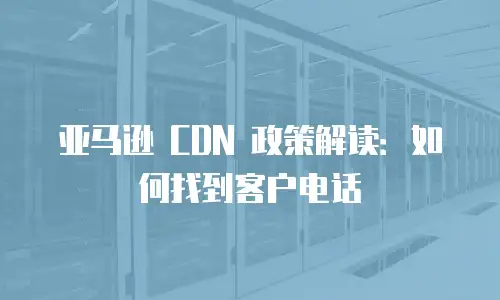 亚马逊 CDN 政策解读：如何找到客户电话