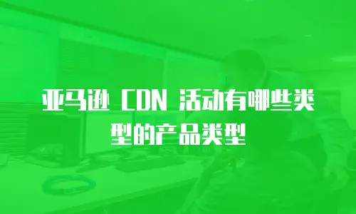 亚马逊 CDN 活动有哪些类型的产品类型