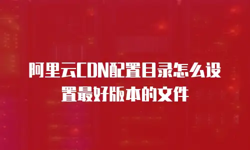 阿里云CDN配置目录怎么设置最好版本的文件
