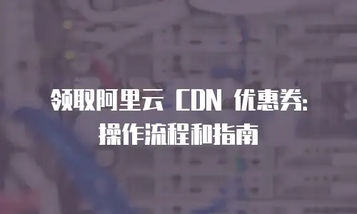 领取阿里云 CDN 优惠券：操作流程和指南