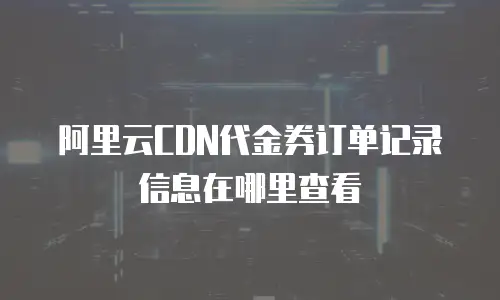阿里云CDN代金券订单记录信息在哪里查看