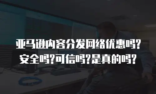亚马逊内容分发网络优惠吗?安全吗?可信吗?是真的吗?