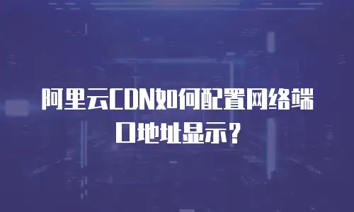 阿里云CDN如何配置网络端口地址显示？