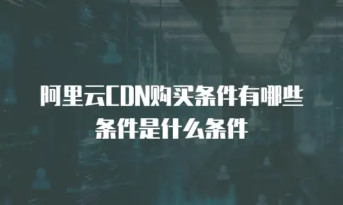 阿里云CDN购买条件有哪些条件是什么条件