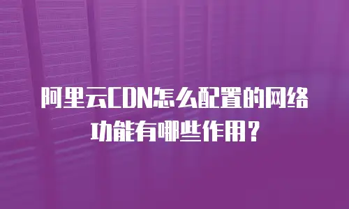 阿里云CDN怎么配置的网络功能有哪些作用？