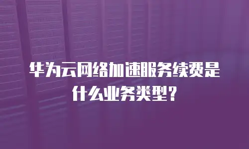 华为云网络加速服务续费是什么业务类型？