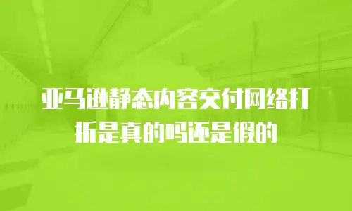 亚马逊静态内容交付网络打折是真的吗还是假的