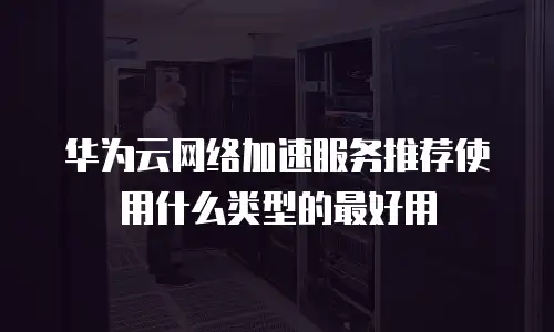 华为云网络加速服务推荐使用什么类型的最好用