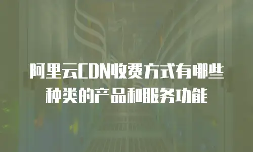 阿里云CDN收费方式有哪些种类的产品和服务功能