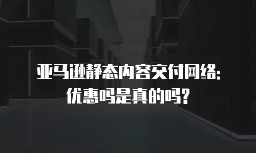 亚马逊静态内容交付网络: 优惠吗是真的吗?