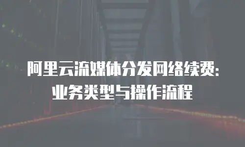 阿里云流媒体分发网络续费：业务类型与操作流程