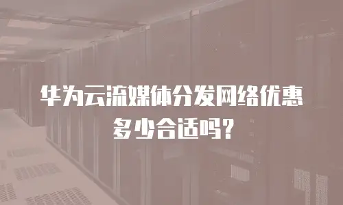 华为云流媒体分发网络优惠多少合适吗？
