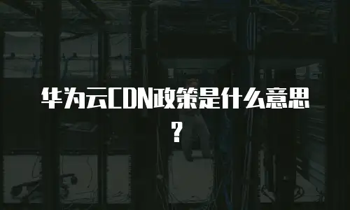 华为云CDN政策是什么意思？