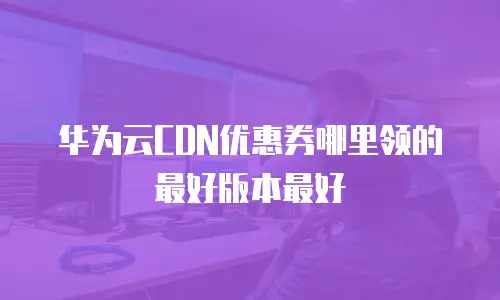 华为云CDN优惠券哪里领的最好版本最好