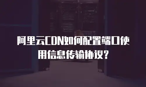 阿里云CDN如何配置端口使用信息传输协议？