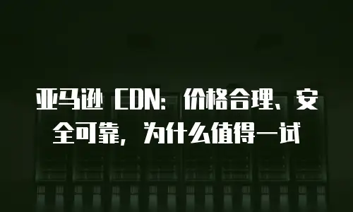 亚马逊 CDN：价格合理、安全可靠，为什么值得一试