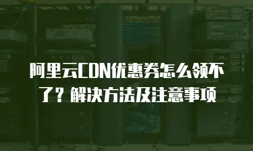 阿里云CDN优惠券怎么领不了？解决方法及注意事项