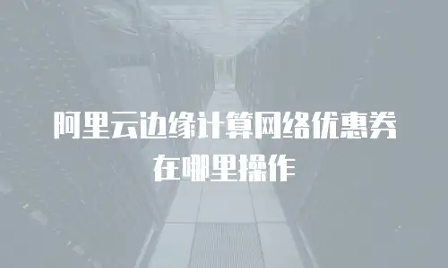 阿里云边缘计算网络优惠券在哪里操作