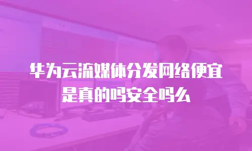 华为云流媒体分发网络便宜是真的吗安全吗么